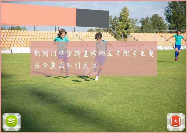 热刺门将金斯基续约五年维卡里奥或今夏离队引关注