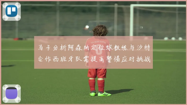 马卡分析阿森纳定位球教练与沙特合作西班牙队需提高警惕应对挑战