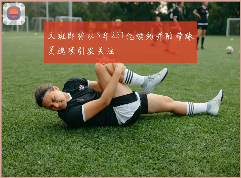 文班即将以5年251亿续约并附带球员选项引发关注