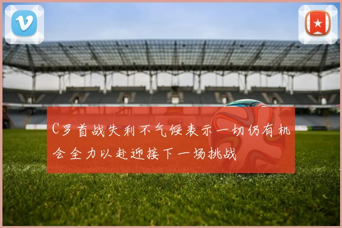 C罗首战失利不气馁表示一切仍有机会全力以赴迎接下一场挑战