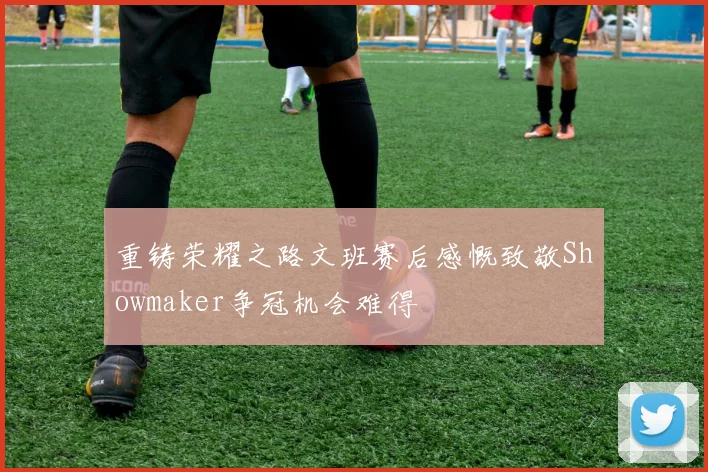 重铸荣耀之路文班赛后感慨致敬Showmaker争冠机会难得