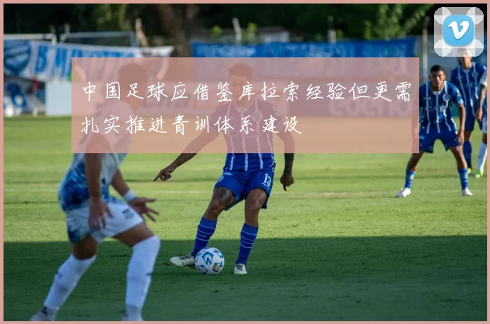 中国足球应借鉴库拉索经验但更需扎实推进青训体系建设