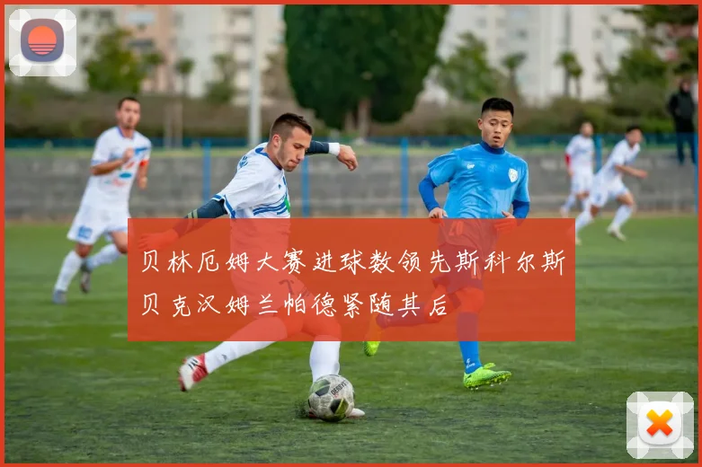 贝林厄姆大赛进球数领先斯科尔斯贝克汉姆兰帕德紧随其后