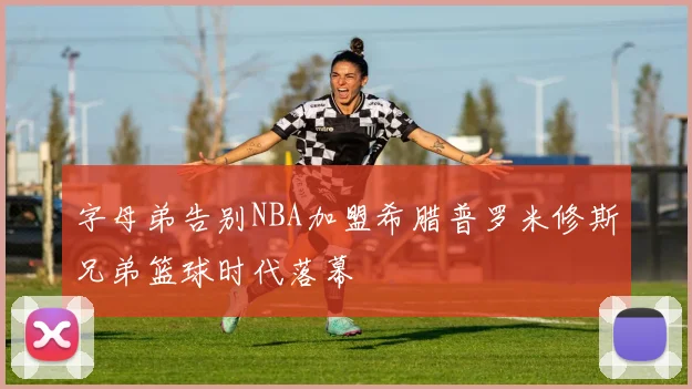 字母弟告别NBA加盟希腊普罗米修斯兄弟篮球时代落幕