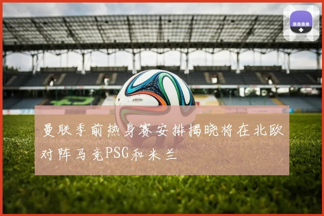曼联季前热身赛安排揭晓将在北欧对阵马竞PSG和米兰