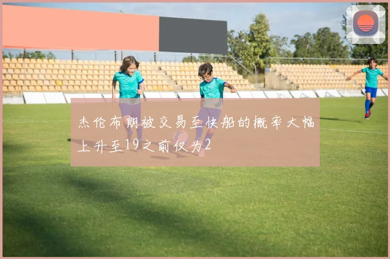 杰伦布朗被交易至快船的概率大幅上升至19之前仅为2