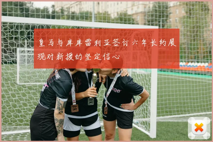 皇马与库库雷利亚签订六年长约展现对新援的坚定信心