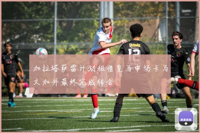 加拉塔萨雷计划租借皇马中场卡马文加并最终完成转会