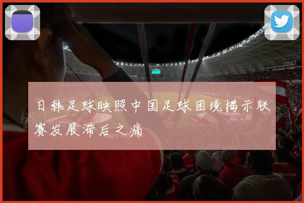 日韩足球映照中国足球困境揭示联赛发展滞后之痛