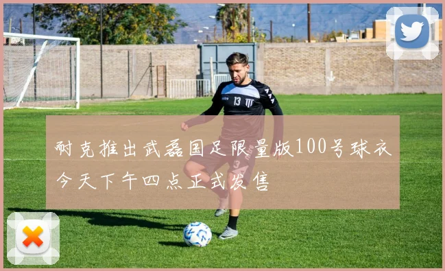 耐克推出武磊国足限量版100号球衣今天下午四点正式发售