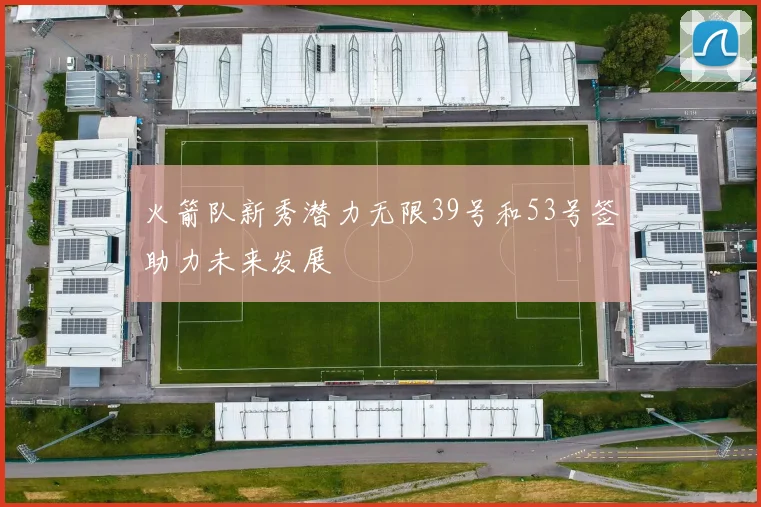火箭队新秀潜力无限39号和53号签助力未来发展