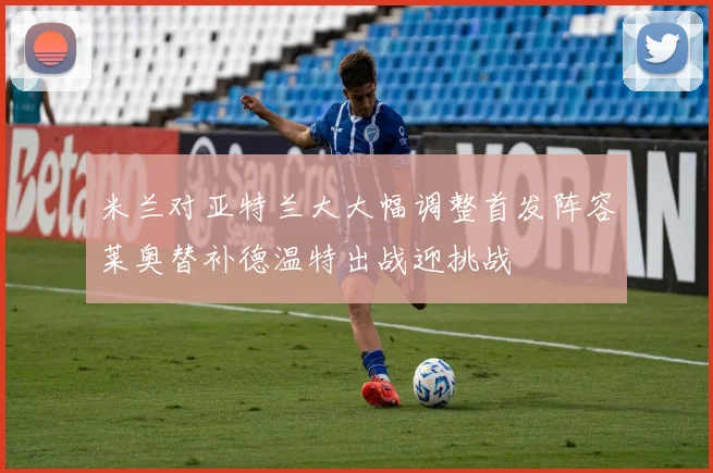 米兰对亚特兰大大幅调整首发阵容莱奥替补德温特出战迎挑战